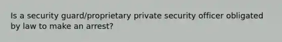 Is a security guard/proprietary private security officer obligated by law to make an arrest?