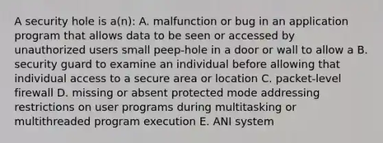 A security hole is a(n): A. malfunction or bug in an application program that allows data to be seen or accessed by unauthorized users small peep-hole in a door or wall to allow a B. security guard to examine an individual before allowing that individual access to a secure area or location C. packet-level firewall D. missing or absent protected mode addressing restrictions on user programs during multitasking or multithreaded program execution E. ANI system