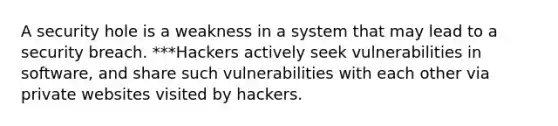 A security hole is a weakness in a system that may lead to a security breach. ***Hackers actively seek vulnerabilities in software, and share such vulnerabilities with each other via private websites visited by hackers.