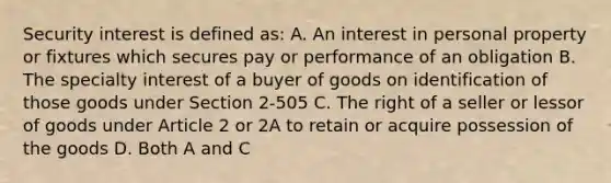 Security interest is defined as: A. An interest in personal property or fixtures which secures pay or performance of an obligation B. The specialty interest of a buyer of goods on identification of those goods under Section 2-505 C. The right of a seller or lessor of goods under Article 2 or 2A to retain or acquire possession of the goods D. Both A and C