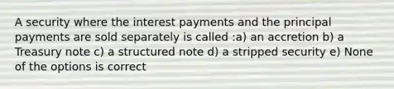 A security where the interest payments and the principal payments are sold separately is called :a) an accretion b) a Treasury note c) a structured note d) a stripped security e) None of the options is correct