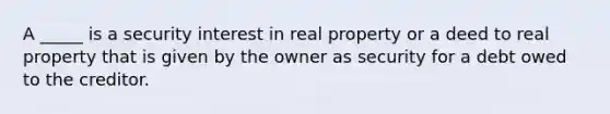 A _____ is a security interest in real property or a deed to real property that is given by the owner as security for a debt owed to the creditor.