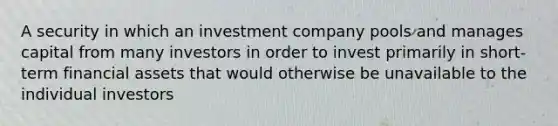 A security in which an investment company pools and manages capital from many investors in order to invest primarily in short-term financial assets that would otherwise be unavailable to the individual investors