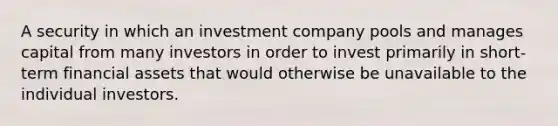 A security in which an investment company pools and manages capital from many investors in order to invest primarily in short-term financial assets that would otherwise be unavailable to the individual investors.