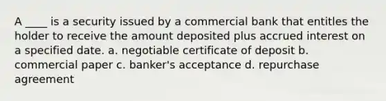 A ____ is a security issued by a commercial bank that entitles the holder to receive the amount deposited plus accrued interest on a specified date. a. negotiable certificate of deposit b. commercial paper c. banker's acceptance d. repurchase agreement