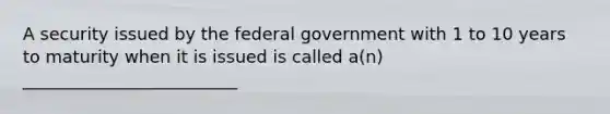 A security issued by the federal government with 1 to 10 years to maturity when it is issued is called a(n) _________________________