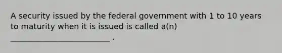 A security issued by the federal government with 1 to 10 years to maturity when it is issued is called a(n) _________________________ .