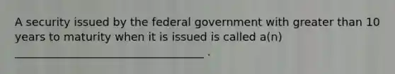 A security issued by the federal government with greater than 10 years to maturity when it is issued is called a(n) __________________________________ .