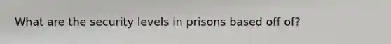 What are the security levels in prisons based off of?