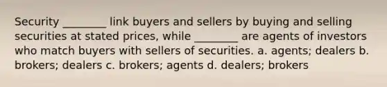 Security ________ link buyers and sellers by buying and selling securities at stated prices, while ________ are agents of investors who match buyers with sellers of securities. a. agents; dealers b. brokers; dealers c. brokers; agents d. dealers; brokers