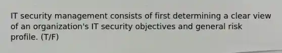 IT security management consists of first determining a clear view of an organization's IT security objectives and general risk profile. (T/F)