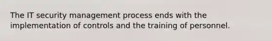 The IT security management process ends with the implementation of controls and the training of personnel.