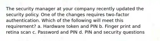 The security manager at your company recently updated the security policy. One of the changes requires two-factor authentication. Which of the following will meet this requirement? a. Hardware token and PIN b. Finger print and retina scan c. Password and PIN d. PIN and security questions