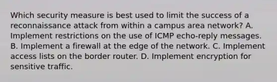 Which security measure is best used to limit the success of a reconnaissance attack from within a campus area network? A. Implement restrictions on the use of ICMP echo-reply messages. B. Implement a firewall at the edge of the network. C. Implement access lists on the border router. D. Implement encryption for sensitive traffic.