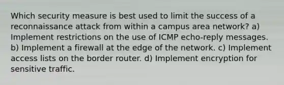 Which security measure is best used to limit the success of a reconnaissance attack from within a campus area network? a) Implement restrictions on the use of ICMP echo-reply messages. b) Implement a firewall at the edge of the network. c) Implement access lists on the border router. d) Implement encryption for sensitive traffic.