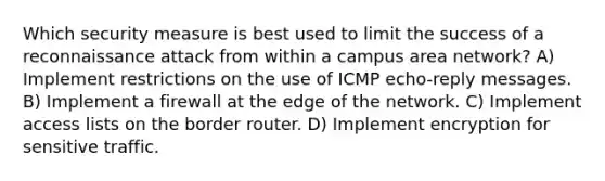 Which security measure is best used to limit the success of a reconnaissance attack from within a campus area network? A) Implement restrictions on the use of ICMP echo-reply messages. B) Implement a firewall at the edge of the network. C) Implement access lists on the border router. D) Implement encryption for sensitive traffic.