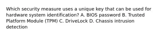 Which security measure uses a unique key that can be used for hardware system identification? A. BIOS password B. Trusted Platform Module (TPM) C. DriveLock D. Chassis intrusion detection