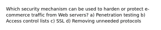 Which security mechanism can be used to harden or protect e-commerce traffic from Web servers? a) Penetration testing b) Access control lists c) SSL d) Removing unneeded protocols