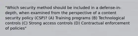 "Which security method should be included in a defense-in-depth, when examined from the perspective of a content security policy (CSP)? (A) Training programs (B) Technological controls (C) Strong access controls (D) Contractual enforcement of policies"