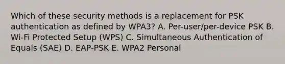 Which of these security methods is a replacement for PSK authentication as defined by WPA3? A. Per-user/per-device PSK B. Wi-Fi Protected Setup (WPS) C. Simultaneous Authentication of Equals (SAE) D. EAP-PSK E. WPA2 Personal