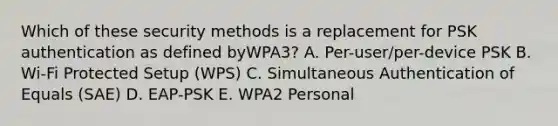 Which of these security methods is a replacement for PSK authentication as defined byWPA3? A. Per-user/per-device PSK B. Wi-Fi Protected Setup (WPS) C. Simultaneous Authentication of Equals (SAE) D. EAP-PSK E. WPA2 Personal