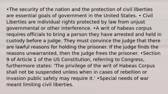 •The security of the nation and the protection of civil liberties are essential goals of government in the United States. • Civil Liberties are individual rights protected by law from unjust governmental or other interference. •A writ of habeas corpus requires officials to bring a person they have arrested and held in custody before a judge. They must convince the judge that there are lawful reasons for holding the prisoner. If the judge finds the reasons unwarranted, then the judge frees the prisoner. •Section 9 of Article 1 of the US Constitution, referring to Congress, furthermore states: 'The privilege of the writ of Habeas Corpus shall not be suspended unless when in cases of rebellion or invasion public safety may require it.' •Special needs of war meant limiting civil liberties.