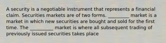 A security is a negotiable instrument that represents a financial claim. Securities markets are of two forms. _________ market is a market in which new securities are bought and sold for the first time. The __________ market is where all subsequent trading of previously issued securities takes place