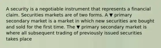 A security is a negotiable instrument that represents a financial claim. Securities markets are of two forms. A ▼ primary secondary market is a market in which new securities are bought and sold for the first time. The ▼ primary secondary market is where all subsequent trading of previously issued securities takes place