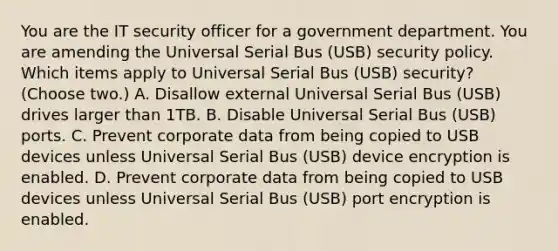 You are the IT security officer for a government department. You are amending the Universal Serial Bus (USB) security policy. Which items apply to Universal Serial Bus (USB) security? (Choose two.) A. Disallow external Universal Serial Bus (USB) drives larger than 1TB. B. Disable Universal Serial Bus (USB) ports. C. Prevent corporate data from being copied to USB devices unless Universal Serial Bus (USB) device encryption is enabled. D. Prevent corporate data from being copied to USB devices unless Universal Serial Bus (USB) port encryption is enabled.