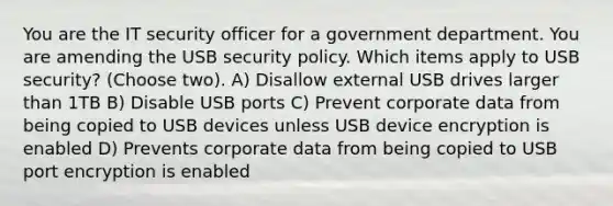 You are the IT security officer for a government department. You are amending the USB security policy. Which items apply to USB security? (Choose two). A) Disallow external USB drives larger than 1TB B) Disable USB ports C) Prevent corporate data from being copied to USB devices unless USB device encryption is enabled D) Prevents corporate data from being copied to USB port encryption is enabled