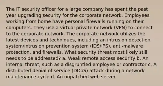 The IT security officer for a large company has spent the past year upgrading security for the corporate network. Employees working from home have personal firewalls running on their computers. They use a <a href='https://www.questionai.com/knowledge/kUPmWWWU9Z-virtual-private-network' class='anchor-knowledge'>virtual private network</a> (VPN) to connect to the corporate network. The corporate network utilizes the latest devices and techniques, including an intrusion detection system/intrusion prevention system (IDS/IPS), anti-malware protection, and firewalls. What security threat most likely still needs to be addressed? a. Weak remote access security b. An internal threat, such as a disgruntled employee or contractor c. A distributed denial of service (DDoS) attack during a network maintenance cycle d. An unpatched <a href='https://www.questionai.com/knowledge/k61PefDpA7-web-server' class='anchor-knowledge'>web server</a>