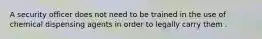 A security officer does not need to be trained in the use of chemical dispensing agents in order to legally carry them .