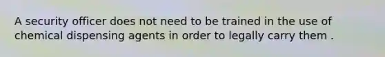 A security officer does not need to be trained in the use of chemical dispensing agents in order to legally carry them .