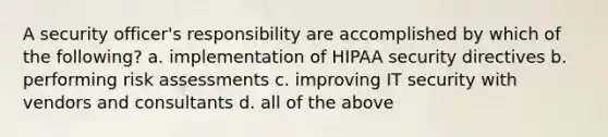 A security officer's responsibility are accomplished by which of the following? a. implementation of HIPAA security directives b. performing risk assessments c. improving IT security with vendors and consultants d. all of the above