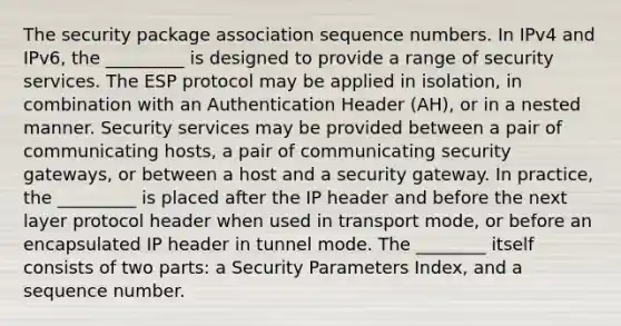 The security package association sequence numbers. In IPv4 and IPv6, the _________ is designed to provide a range of security services. The ESP protocol may be applied in isolation, in combination with an Authentication Header (AH), or in a nested manner. Security services may be provided between a pair of communicating hosts, a pair of communicating security gateways, or between a host and a security gateway. In practice, the _________ is placed after the IP header and before the next layer protocol header when used in transport mode, or before an encapsulated IP header in tunnel mode. The ________ itself consists of two parts: a Security Parameters Index, and a sequence number.