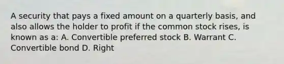 A security that pays a fixed amount on a quarterly basis, and also allows the holder to profit if the common stock rises, is known as a: A. Convertible preferred stock B. Warrant C. Convertible bond D. Right