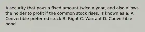 A security that pays a fixed amount twice a year, and also allows the holder to profit if the common stock rises, is known as a: A. Convertible preferred stock B. Right C. Warrant D. Convertible bond