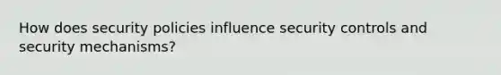 How does security policies influence security controls and security mechanisms?