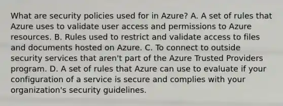 What are security policies used for in Azure? A. A set of rules that Azure uses to validate user access and permissions to Azure resources. B. Rules used to restrict and validate access to files and documents hosted on Azure. C. To connect to outside security services that aren't part of the Azure Trusted Providers program. D. A set of rules that Azure can use to evaluate if your configuration of a service is secure and complies with your organization's security guidelines.