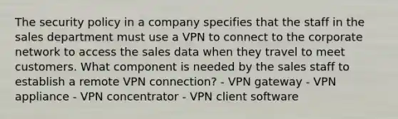 The security policy in a company specifies that the staff in the sales department must use a VPN to connect to the corporate network to access the sales data when they travel to meet customers. What component is needed by the sales staff to establish a remote VPN connection? - VPN gateway - VPN appliance - VPN concentrator - VPN client software