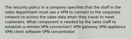 The security policy in a company specifies that the staff in the sales department must use a VPN to connect to the corporate network to access the sales data when they travel to meet customers. What component is needed by the sales staff to establish a remote VPN connection? VPN gateway VPN appliance VPN client software VPN concentrator