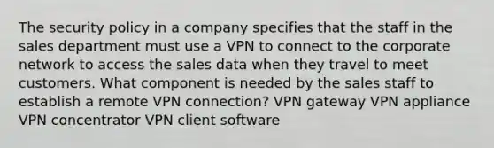 The security policy in a company specifies that the staff in the sales department must use a VPN to connect to the corporate network to access the sales data when they travel to meet customers. What component is needed by the sales staff to establish a remote VPN connection? VPN gateway VPN appliance VPN concentrator VPN client software