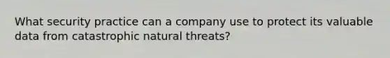 What security practice can a company use to protect its valuable data from catastrophic natural threats?