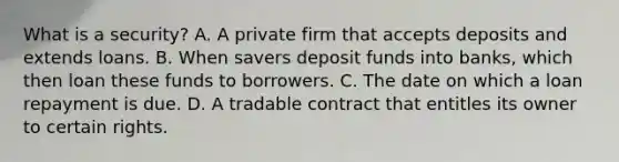 What is a security? A. A private firm that accepts deposits and extends loans. B. When savers deposit funds into banks, which then loan these funds to borrowers. C. The date on which a loan repayment is due. D. A tradable contract that entitles its owner to certain rights.