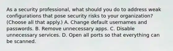 As a security professional, what should you do to address weak configurations that pose security risks to your organization? (Choose all that apply.) A. Change default usernames and passwords. B. Remove unnecessary apps. C. Disable unnecessary services. D. Open all ports so that everything can be scanned.