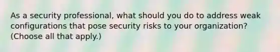 As a security professional, what should you do to address weak configurations that pose security risks to your organization? (Choose all that apply.)