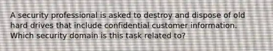 A security professional is asked to destroy and dispose of old hard drives that include confidential customer information. Which security domain is this task related to?