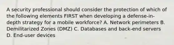 A security professional should consider the protection of which of the following elements FIRST when developing a defense-in-depth strategy for a mobile workforce? A. Network perimeters B. Demilitarized Zones (DMZ) C. Databases and back-end servers D. End-user devices