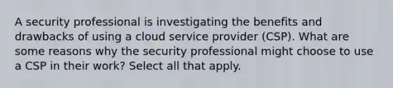 A security professional is investigating the benefits and drawbacks of using a cloud service provider (CSP). What are some reasons why the security professional might choose to use a CSP in their work? Select all that apply.