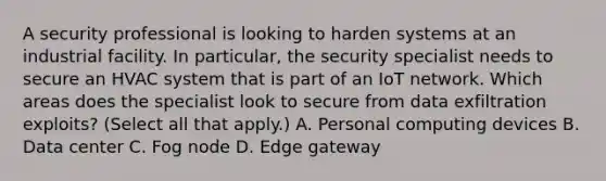 A security professional is looking to harden systems at an industrial facility. In particular, the security specialist needs to secure an HVAC system that is part of an IoT network. Which areas does the specialist look to secure from data exfiltration exploits? (Select all that apply.) A. Personal computing devices B. Data center C. Fog node D. Edge gateway